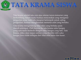 Tata krama adalah tata cara atau aturan turun-temurun yang
berkembang dalam suatu budaya masyarakat yang mengatur
pergaulan antar individu maupun kelompok untuk saling
pengertian, hormat-menghormati menurut adat yang berlaku.
Tata krama mengandung nilai-nilai yang berlaku pada
daerah setempat. Oleh karena itu tata krama suku bangsa
yang satu tentu berbeda dengan suku bangsa yang lain. Tata
krama, etika, atau sopan santun yang dimiliki oleh suku
bangsa Jawa tidak terlepas dari sifat-sifat halus dan kasar.
 