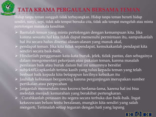 Hidup tanpa teman sungguh tidak terbayangkan. Hidup tanpa teman berarti hidup
sendiri, sunyi, sepi, tidak ada tempat bersuka cita, tidak ada tempat mengeluh atau minta
pertolongan manakala kesulitan.
 Bantulah teman yang minta pertolongan dengan kemampuan kita. Jika
karena sesuatu hal kita tidak dapat memenuhi permintaan itu, sampaikanlah
hal itu secara halus disertai alasan-alasan yang masuk akal,
 pendapat teman. Jika kita tidak sependapat, kemukakanlah pendapat kita
sendiri secara baik-baik,
 Hindarilah penggunaan kata-kata buruk, jelek, tidak pantas, dan sebagainya
dalam mengomentari pekerjaan atau pakaian teman, karena masalah
penilaian baik atau buruk dalam hal ini umumnya bersifat
 subjektifUcapkanlah terima kasih yang tulus kepada teman yang telah
berbuat baik kepada kita betapapun kecilnya kebaikan itu
 Jauhilah kebiasaan berguncing karena pergunjingan merupakan sumber
pertikaian atau perpecahan
 Janganlah memendam rasa kecewa berlama-lama, karena hal ini bisa
meledak menjadi kemarahan yang berakibat pertengkaran.
 . Curahkanlah perasaan itu segera secara terbuka dan baik-baik. Ingat
kekecewaan belum tentu beralasan, mungkin kita sendiri yang salah
mengerti, Terimalah setiap teguran dengan hati yang lapang
 