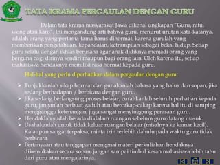 Dalam tata krama masyarakat Jawa dikenal ungkapan ”Guru, ratu,
wong atau karo”. Ini mengandung arti bahwa guru, menurut urutan kata-katanya,
adalah orang yang pertama-tama harus dihormat, karena gurulah yang
memberikan pengetahuan, kepandaian, ketrampilan sebagai bekal hidup. Setiap
guru selalu dengan ikhlas berusaha agar anak didiknya menjadi orang yang
berguna bagi dirinya sendiri maupun bagi orang lain. Oleh karena itu, setiap
mahasiswa hendaknya memiliki rasa hormat kepada guru.
Hal-hal yang perlu diperhatikan dalam pergaulan dengan guru:
 Tunjukkanlah sikap hormat dan gunakanlah bahasa yang halus dan sopan, jika
sedang berhadapan / berbicara dengan guru.
 Jika sedang berlangsung proses belajar, curahkanlah seluruh perhatian kepada
guru, janganlah berbuat gaduh atau bercakap-cakap karena hal itu di samping
mengganggu ketenangan, juga sangat menyinggung perasaan guru.
 Hendaklah sudah berada di dalam ruangan sebelum guru datang masuk.
 Usahakanlah untuk tidak keluar ruangan belajar (misalnya ke kamar kecil).
Kalaupun sangat terpaksa, minta izin terlebih dahulu pada waktu guru tidak
berbicara.
 Pertanyaan atau tanggapan mengenai materi perkuliahan hendaknya
dikemukakan secara sopan, jangan sampai timbul kesan mahasiswa lebih tahu
dari guru atau mengajarinya.
 