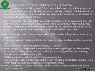 TATA KRAMA DI LINGKUNGAN KELUARGA
Kita, manusia, diciptakan Tuhan melalui kedua orang tua kita, yaitu ayah
dan bunda. Oleh karena itu jika kita merasa senang atau bahagia dilahirkan ke dunia,
maka di samping bersyukur kepada Tuhan, kita pun berkewajiban untuk berterima
kasih kepada kedua orang tua kita.
Oleh karena itu, wajarlah apabila kita selalu berterima kasih kepada orang tua. Lalu
apa yang harus kita lakukan sebagai tanda terima kasih? Bukan balas budi berupa
materi. Orang tua sudah merasa cukup bahagia apabila anaknya melakukan hal-hal
yang dapat menjamin masa depannya sendiri dengan baik, antara lain:
 Mentaati segala nasihat, baik orang tua dan tidak membantahnya tanpa alasan yang
masuk akal.
 Selalu bersikap dan berbahasa lembut kepada orang tua, saudara-saudara dan orang
lain,
 Rajin belajar dan suka membantu orang tua di rumah,
 Saling mengerti, saling menghargai dan saling menolong dengan saudara-saudara,
tidak pernah bersikap mau menang sendiri, mau kenyang sendiri, mau menang
sendiri tanpa memikirkan orang lain,
 Tidak menuntut sesuatu di luar kemampuan orang tua,
 Selalu terbuka, tidak pernah menyembunyikan masalah pribadi dari orang tua, lebih-
lebih yang pada akhirnya menuntut keterlibatan keluarga
 Jujur, suka mengaku setiap kesalahan sendiri dan tidak pernah melemparkannya
kepada orang lain,
 