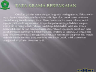 Gunakan pakaian sesuai dengan fungsinya masing-masing. Pakaian olah
raga, piyama, atau daster misalnya tidak baik digunakan untuk menerima tamu
resmi di ruang tamu keluarga, Kaus oblong dan sandal termasuk pakaian santai,
seyogianya tidak dipergunakan di tempat-tempat resmi, juga di dalam kampus,
lebih-lebih di ruang kuliah, Pakaian hendaknya tidak terlalu ketat atau terlalu
pendek di bagian bawah maupun bagian atas, Pakaian selalu rapi, bersih dan tidak
kusut, Perhiasan seperlunya, tidak berlebihan, terutama di kampus, Di tengah hari
yang terik sebaiknya tidak menggunakan pakaian berwarna hitam pekat atau merah
menyala dan dalam cuaca yang mendung atau hujan (becek) tidak dianjurkan
menggunakan pakaian berwarna putih.
 