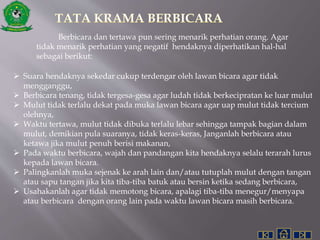 Berbicara dan tertawa pun sering menarik perhatian orang. Agar
tidak menarik perhatian yang negatif hendaknya diperhatikan hal-hal
sebagai berikut:
 Suara hendaknya sekedar cukup terdengar oleh lawan bicara agar tidak
mengganggu,
 Berbicara tenang, tidak tergesa-gesa agar ludah tidak berkecipratan ke luar mulut
 Mulut tidak terlalu dekat pada muka lawan bicara agar uap mulut tidak tercium
olehnya,
 Waktu tertawa, mulut tidak dibuka terlalu lebar sehingga tampak bagian dalam
mulut, demikian pula suaranya, tidak keras-keras, Janganlah berbicara atau
ketawa jika mulut penuh berisi makanan,
 Pada waktu berbicara, wajah dan pandangan kita hendaknya selalu terarah lurus
kepada lawan bicara.
 Palingkanlah muka sejenak ke arah lain dan/atau tutuplah mulut dengan tangan
atau sapu tangan jika kita tiba-tiba batuk atau bersin ketika sedang berbicara,
 Usahakanlah agar tidak memotong bicara, apalagi tiba-tiba menegur/menyapa
atau berbicara dengan orang lain pada waktu lawan bicara masih berbicara.
 