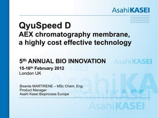 QyuSpeed D
AEX chromatography membrane,
a highly cost effective technology

5th ANNUAL BIO INNOVATION
15-16th February 2012
London UK

Bixente MARTIRENE – MSc Chem. Eng.
Product Manager
Asahi Kasei Bioprocess Europe
 