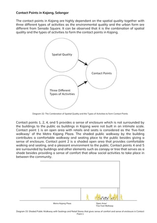 Contact Points in Kajang, Selangor
The contact points in Kajang are highly dependant on the spatial quality together with
three different types of activities as the environmental quality and the urban form are
different from Senado Square. It can be observed that it is the combination of spatial
quality and the types of activities to form the contact points in Kajang.
Diagram 32: The Combination of Spatial Quality and the Types of Activities to form Contact Points
Contact points 1, 2, 4, and 5 provides a sense of enclosure which is not surrounded by
the buildings to the public as buildings in Kajang were not built in an intimate scale.
Contact point 1 is an open area with retails and seats is considered as the ‘five-foot
walkway’ of the Metro Kajang Plaza. The shaded public walkway by the building
contributes a comfortable walkway and seating place to the public besides giving a
sense of enclosure. Contact point 2 is a shaded open area that provides comfortable
walking and seating, and a pleasant environment to the public. Contact points 4 and 5
are surrounded by buildings and other elements such as canopy or tree that serves as a
shade besides providing a sense of comfort that allow social activities to take place in
between the community.
Diagram 33: Shaded Public Walkway with Seatings and Retail Stores that gives sense of comfort and sense of enclosure in Contact
Point 1
 