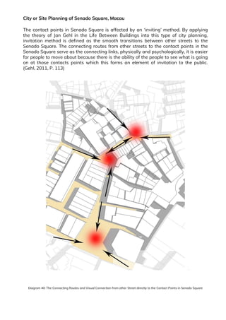 City or Site Planning of Senado Square, Macau
The contact points in Senado Square is affected by an ‘inviting’ method. By applying
the theory of Jan Gehl in the Life Between Buildings into this type of city planning,
invitation method is defined as the smooth transitions between other streets to the
Senado Square. The connecting routes from other streets to the contact points in the
Senado Square serve as the connecting links, physically and psychologically, it is easier
for people to move about because there is the ability of the people to see what is going
on at those contacts points which this forms an element of invitation to the public.
(Gehl, 2011, P. 113)
Diagram 40: The Connecting Routes and Visual Connection from other Street directly to the Contact Points in Senado Square
 