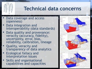 Technical data concerns
• Data coverage and access
(openness)
• Data integration and
interoperability (data standards)
• Data quality and provenance:
veracity (accuracy, fidelity),
uncertainty, error, bias,
reliability, calibration, lineage
• Quality, veracity and
transparency of data analytics
• Ecological fallacy and
interpretation issues
• Skills and organisational
capabilities and capacities
 