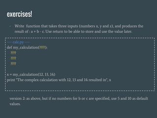 exercises!
- Write function that takes three inputs (numbers x, y and z), and produces the
result of : a + b - c. Use return to be able to store and use the value later.
---- calc.py ----
def my_calculation(????):
????
????
????
x = my_calculation(12, 13, 14)
print "The complex calculation with 12, 13 and 14 resulted in", x
version 2: as above, but if no numbers for b or c are specified, use 5 and 10 as default
values.
 