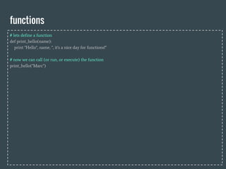 functions
# lets define a function
def print_hello(name):
print "Hello", name, ", it's a nice day for functions!"
# now we can call (or run, or execute) the function
print_hello("Marc")
 