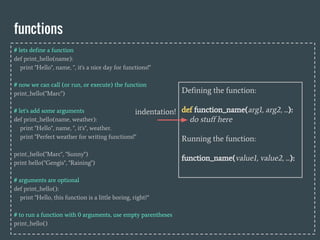 functions
# lets define a function
def print_hello(name):
print "Hello", name, ", it's a nice day for functions!"
# now we can call (or run, or execute) the function
print_hello("Marc")
# let's add some arguments
def print_hello(name, weather):
print "Hello", name, ", it's", weather.
print "Perfect weather for writing functions!"
print_hello("Marc", "Sunny")
print hello("Gengis", "Raining")
# arguments are optional
def print_hello():
print "Hello, this function is a little boring, right?"
# to run a function with 0 arguments, use empty parentheses
print_hello()
Defining the function:
def function_name(arg1, arg2, ...):
do stuff here
Running the function:
function_name(value1, value2, ...):
indentation!
 