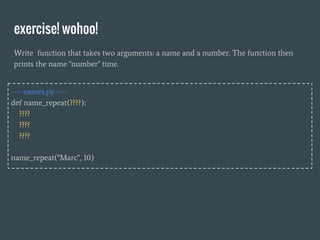 exercise! wohoo!
Write function that takes two arguments: a name and a number. The function then
prints the name "number" time.
---- names.py ----
def name_repeat(????):
????
????
????
name_repeat("Marc", 10)
 
