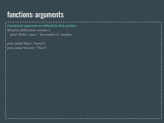 functions: arguments
# positional arguments are defined by their position
def print_hello(name, weather,):
print "Hello", name, ", the weather is", weather.
print_hello("Marc", "Sunny")
print_hello("Stormy", "Thor")
 