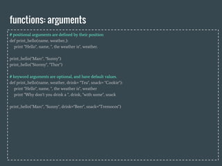 functions: arguments
# positional arguments are defined by their position
def print_hello(name, weather,):
print "Hello", name, ", the weather is", weather.
print_hello("Marc", "Sunny")
print_hello("Stormy", "Thor")
# keyword arguments are optional, and have default values.
def print_hello(name, weather, drink= "Tea", snack= "Cookie"):
print "Hello", name, ", the weather is", weather
print "Why don’t you drink a ", drink, "with some", snack
print_hello("Marc", "Sunny", drink="Beer", snack="Tremocos")
 