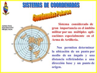 Sistema considerado de
gran importancia en el ámbito
militar por sus múltiples apli-
caciónes especialmente en el
Arma de Artillería.
Nos permiten determinar
la ubicación de un punto por
medio de un ángulo y una
distancia refiriéndolas a una
dirección base y un punto de
origen.
 