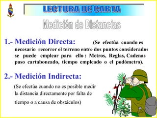 C
1.- Medición Directa: (Se efectúa cuando es
necesario recorrer el terreno entre dos puntos considerados
se puede emplear para ello : Metros, Reglas, Cadenas
paso cartaboneado, tiempo empleado o el podómetro).
2.- Medición Indirecta:
(Se efectúa cuando no es posible medir
la distancia directamente por falta de
tiempo o a causa de obstáculos)
 
