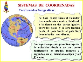 SISTEMAS DE COORDENADAS
Coordenadas Geograficas:
Se basa en dos lineas, el Ecuador
trazado de este a oeste y dividiendo
a la tierra en dos partes iguales
entre los polos y la otra trazada
desde el polo Norte al polo Sur
denominados meridianos.
Son aquellas que nos permiten expresar
la ubicacion absoluta de un punto
refiriendolo en grados, minutos y
segundos en el meridiano origen y al
Ecuador.
 