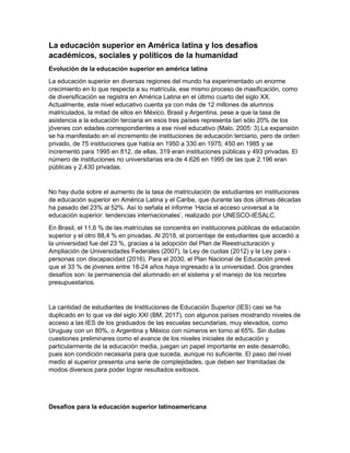 La educación superior en América latina y los desafíos
académicos, sociales y políticos de la humanidad
Evolución de la educación superior en américa latina
La educación superior en diversas regiones del mundo ha experimentado un enorme
crecimiento en lo que respecta a su matrícula, ese mismo proceso de masificación, como
de diversificación se registra en América Latina en el último cuarto del siglo XX.
Actualmente, este nivel educativo cuenta ya con más de 12 millones de alumnos
matriculados, la mitad de ellos en México, Brasil y Argentina, pese a que la tasa de
asistencia a la educación terciaria en esos tres países representa tan sólo 20% de los
jóvenes con edades correspondientes a ese nivel educativo (Malo, 2005: 3).La expansión
se ha manifestado en el incremento de instituciones de educación terciario, pero de orden
privado, de 75 instituciones que había en 1950 a 330 en 1975; 450 en 1985 y se
incrementó para 1995 en 812, de ellas, 319 eran instituciones públicas y 493 privadas. El
número de instituciones no universitarias era de 4.626 en 1995 de las que 2.196 eran
públicas y 2.430 privadas.
No hay duda sobre el aumento de la tasa de matriculación de estudiantes en instituciones
de educación superior en América Latina y el Caribe, que durante las dos últimas décadas
ha pasado del 23% al 52%. Así lo señala el informe ‘Hacia el acceso universal a la
educación superior: tendencias internacionales’, realizado por UNESCO-IESALC.
En Brasil, el 11,6 % de las matrículas se concentra en instituciones públicas de educación
superior y el otro 88,4 % en privadas. Al 2018, el porcentaje de estudiantes que accedió a
la universidad fue del 23 %, gracias a la adopción del Plan de Reestructuración y
Ampliación de Universidades Federales (2007), la Ley de cuotas (2012) y la Ley para -
personas con discapacidad (2016). Para el 2030, el Plan Nacional de Educación prevé
que el 33 % de jóvenes entre 18-24 años haya ingresado a la universidad. Dos grandes
desafíos son: la permanencia del alumnado en el sistema y el manejo de los recortes
presupuestarios.
La cantidad de estudiantes de Instituciones de Educación Superior (IES) casi se ha
duplicado en lo que va del siglo XXI (BM, 2017), con algunos países mostrando niveles de
acceso a las IES de los graduados de las escuelas secundarias, muy elevados, como
Uruguay con un 80%, o Argentina y México con números en torno al 65%. Sin dudas
cuestiones preliminares como el avance de los niveles iniciales de educación y
particularmente de la educación media, juegan un papel importante en este desarrollo,
pues son condición necesaria para que suceda, aunque no suficiente. El paso del nivel
medio al superior presenta una serie de complejidades, que deben ser tramitadas de
modos diversos para poder lograr resultados exitosos.
Desafíos para la educación superior latinoamericana
 