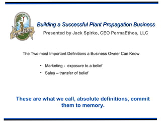 Building a Successful Plant Propagation BusinessBuilding a Successful Plant Propagation Business
Presented by Jack Spirko, CEO PermaEthos, LLC
The Two most Important Definitions a Business Owner Can Know
• Marketing - exposure to a belief
• Sales – transfer of belief
These are what we call, absolute definitions, commit
them to memory.
 