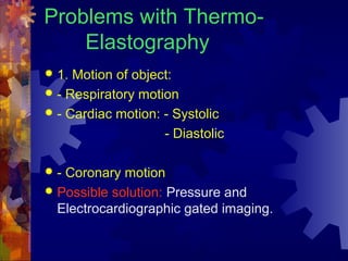 Problems with Thermo-
Elastography
 1. Motion of object:
 - Respiratory motion
 - Cardiac motion: - Systolic
- Diastolic
 - Coronary motion
 Possible solution: Pressure and
Electrocardiographic gated imaging.
 