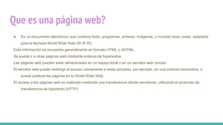 Que es una página web?
● Es un documento electrónico que contiene texto, programas, enlaces, imágenes, y muchas otras cosas, adaptada
para la llamada World Wide Web (W W W)
Esta información se encuentra generalmente en formato HTML o XHTML.
Se puede ir a otras páginas web mediante enlaces de hipertextos.
Las páginas web pueden estar almacenadas en un equipo local o en un servidor web remoto..
El servidor web puede restringir el acceso únicamente a redes privadas, por ejemplo, en una intranet corporativa, o
puede publicar las páginas en la World Wide Web.
El acceso a las páginas web es realizado mediante una transferencia desde servidores, utilizando el protocolo de
transferencia de hipertexto (HTTP)
 