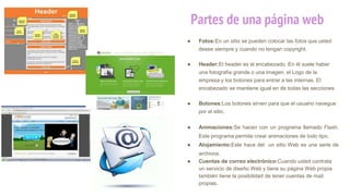 Partes de una página web
● Fotos:En un sitio se pueden colocar las fotos que usted
desee siempre y cuando no tengan copyright.
● Header:El header es el encabezado. En él suele haber
una fotografía grande o una imagen, el Logo de la
empresa y los botones para entrar a las internas. El
encabezado se mantiene igual en de todas las secciones
● Botones:Los botones sirven para que el usuario navegue
por el sitio.
● Animaciones:Se hacen con un programa llamado Flash.
Este programa permite crear animaciones de todo tipo.
● Alojamiento:Este hace del un sitio Web es una serie de
archivos.
● Cuentas de correo electrónico:Cuando usted contrata
un servicio de diseño Web y tiene su página Web propia
también tiene la posibilidad de tener cuentas de mail
propias.
 
