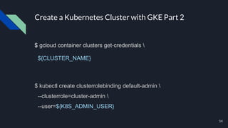 Create a Kubernetes Cluster with GKE Part 2
$ gcloud container clusters get-credentials 
${CLUSTER_NAME}
$ kubectl create clusterrolebinding default-admin 
--clusterrole=cluster-admin 
--user=${K8S_ADMIN_USER}
14
 