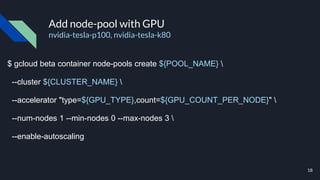 Add node-pool with GPU
nvidia-tesla-p100, nvidia-tesla-k80
$ gcloud beta container node-pools create ${POOL_NAME} 
--cluster ${CLUSTER_NAME} 
--accelerator "type=${GPU_TYPE},count=${GPU_COUNT_PER_NODE}" 
--num-nodes 1 --min-nodes 0 --max-nodes 3 
--enable-autoscaling
18
 