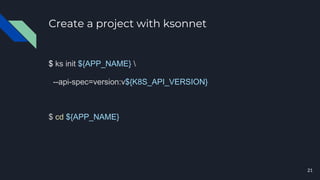 Create a project with ksonnet
$ ks init ${APP_NAME} 
--api-spec=version:v${K8S_API_VERSION}
$ cd ${APP_NAME}
21
 