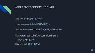 Add environment for GKE
$ ks env add ${KF_ENV} 
--namespace ${NAMESPACE} 
--api-spec=version:v${K8S_API_VERSION}
$ ks param set kubeflow-core cloud gke 
--env=${KF_ENV}
$ ks env set ${KF_ENV}
25
 