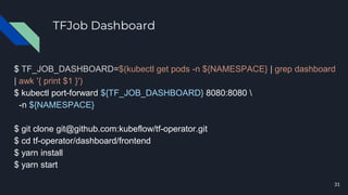 TFJob Dashboard
$ TF_JOB_DASHBOARD=$(kubectl get pods -n ${NAMESPACE} | grep dashboard
| awk '{ print $1 }')
$ kubectl port-forward ${TF_JOB_DASHBOARD} 8080:8080 
-n ${NAMESPACE}
$ git clone git@github.com:kubeflow/tf-operator.git
$ cd tf-operator/dashboard/frontend
$ yarn install
$ yarn start
31
 