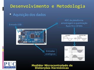  Aquisição dos dados
Desenvolvimento e Metodologia
ADC da plataforma
amostragem e quantização
8400 Hz e 10 bits
Entradas
analógicas
Entrada USB
Medidor Microcontrolado de
Distorções Harmônicas
 