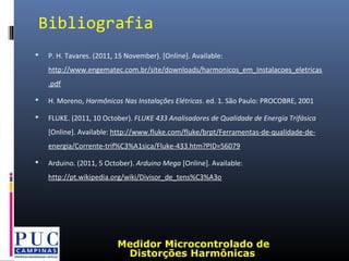  P. H. Tavares. (2011, 15 November). [Online]. Available:
http://www.engematec.com.br/site/downloads/harmonicos_em_Instalacoes_eletricas
.pdf
 H. Moreno, Harmônicos Nas Instalações Elétricas. ed. 1. São Paulo: PROCOBRE, 2001
 FLUKE. (2011, 10 October). FLUKE 433 Analisadores de Qualidade de Energia Trifásica
[Online]. Available: http://www.fluke.com/fluke/brpt/Ferramentas-de-qualidade-de-
energia/Corrente-trif%C3%A1sica/Fluke-433.htm?PID=56079
 Arduino. (2011, 5 October). Arduino Mega [Online]. Available:
http://pt.wikipedia.org/wiki/Divisor_de_tens%C3%A3o
Bibliografia
Medidor Microcontrolado de
Distorções Harmônicas
 