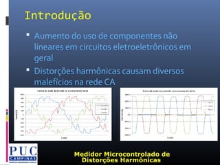 Introdução
 Aumento do uso de componentes não
lineares em circuitos eletroeletrônicos em
geral
 Distorções harmônicas causam diversos
malefícios na rede CA
Medidor Microcontrolado de
Distorções Harmônicas
 