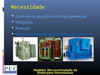 Necessidade
 Controle da geração das fontes geradoras
 Mitigação
 Redução
 Dimensionamento de componentes elétricos
Medidor Microcontrolado de
Distorções Harmônicas
 