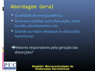 Abordagem Geral
 Qualidade de energia elétrica
 Diversas medidas como flutuação, sobre
tensão, afundamento e etc.
 Grande ou maior destaque às distorções
harmônicas
Maiores responsáveis pela geração das
distorções?
Medidor Microcontrolado de
Distorções Harmônicas
 