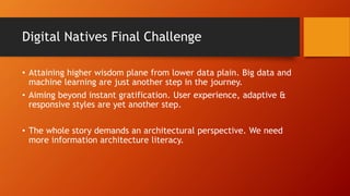 Digital Natives Final Challenge
• Attaining higher wisdom plane from lower data plain. Big data and
machine learning are just another step in the journey.
• Aiming beyond instant gratification. User experience, adaptive &
responsive styles are yet another step.
• The whole story demands an architectural perspective. We need
more information architecture literacy.