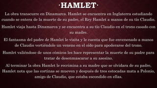 ·HAMLET·
La obra transcurre en Dinamarca. Hamlet se encuentra en Inglaterra estudiando
cuando se entera de la muerte de su padre, el Rey Hamlet a manos de su tío Claudio.
Hamlet viaja hasta Dinamarca y se encuentra a su tío Claudio en el trono casado con
su madre.
El fantasma del padre de Hamlet le visita y le cuenta que fue envenenado a manos
de Claudio vertiéndole un veneno en el oído para apoderarse del trono.
Hamlet valiéndose de unos cómicos les hace representar la muerte de su padre para
tratar de desenmascarar a su asesino.
Al terminar la obra Hamlet le recrimina a su madre que se olvidara de su padre,
Hamlet nota que las cortinas se mueven y después de tres estocadas mata a Polonio,
amigo de Claudio, que estaba escondido en ellas.
 