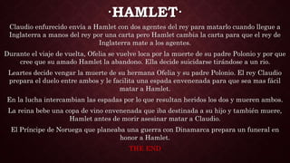 ·HAMLET·
Claudio enfurecido envía a Hamlet con dos agentes del rey para matarlo cuando llegue a
Inglaterra a manos del rey por una carta pero Hamlet cambia la carta para que el rey de
Inglaterra mate a los agentes.
Durante el viaje de vuelta, Ofelia se vuelve loca por la muerte de su padre Polonio y por que
cree que su amado Hamlet la abandono. Ella decide suicidarse tirándose a un rio.
Leartes decide vengar la muerte de su hermana Ofelia y su padre Polonio. El rey Claudio
prepara el duelo entre ambos y le facilita una espada envenenada para que sea mas fácil
matar a Hamlet.
En la lucha intercambian las espadas por lo que resultan heridos los dos y mueren ambos.
La reina bebe una copa de vino envenenada que iba destinada a su hijo y también muere,
Hamlet antes de morir asesinar matar a Claudio.
El Príncipe de Noruega que planeaba una guerra con Dinamarca prepara un funeral en
honor a Hamlet.
THE END
 
