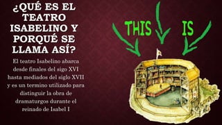 ¿QUÉ ES EL
TEATRO
ISABELINO Y
PORQUÉ SE
LLAMA ASÍ?
El teatro Isabelino abarca
desde finales del sigo XVI
hasta mediados del siglo XVII
y es un termino utilizado para
distinguir la obra de
dramaturgos durante el
reinado de Isabel I
 