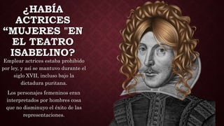 ¿HABÍA
ACTRICES
“MUJERES "EN
EL TEATRO
ISABELINO?
Emplear actrices estaba prohibido
por ley, y así se mantuvo durante el
siglo XVII, incluso bajo la
dictadura puritana.
Los personajes femeninos eran
interpretados por hombres cosa
que no disminuyo el éxito de las
representaciones.
 