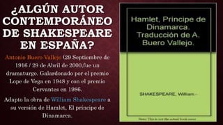 ¿ALGÚN AUTOR
CONTEMPORÁNEO
DE SHAKESPEARE
EN ESPAÑA?
Antonio Buero Vallejo (29 Septiembre de
1916 / 29 de Abril de 2000,fue un
dramaturgo. Galardonado por el premio
Lope de Vega en 1948 y con el premio
Cervantes en 1986.
Adapto la obra de William Shakespeare a
su versión de Hamlet, El príncipe de
Dinamarca.
 
