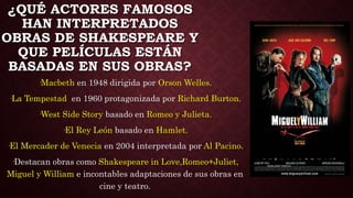 ¿QUÉ ACTORES FAMOSOS
HAN INTERPRETADOS
OBRAS DE SHAKESPEARE Y
QUE PELÍCULAS ESTÁN
BASADAS EN SUS OBRAS?
·Macbeth en 1948 dirigida por Orson Welles.
·La Tempestad en 1960 protagonizada por Richard Burton.
·West Side Story basado en Romeo y Julieta.
·El Rey León basado en Hamlet.
·El Mercader de Venecia en 2004 interpretada por Al Pacino.
·Destacan obras como Shakespeare in Love,Romeo+Juliet,
Miguel y William e incontables adaptaciones de sus obras en
cine y teatro.
 