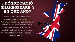 ¿DÓNDE NACIÓ
SHAKESPEARE Y
EN QUE AÑO?
Nació en el Reino Unido, más
concretamente en Stratford on
Avon,Warwickshire en un 26 de Abril
de 1564 fue su fecha de bautismo lo
que se intuye que el día de su
nacimiento fue el 23 de ese mismo
mes pues antes se registraba desde el
día del bautizo.
 