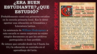 ¿ERA BUEN
ESTUDIANTE?¿QUE
ESTUDIÓ?
Probablemente cursó sus primeros estudios
en la escuela primaria local. Eso le debió
aportar una educación en Gramática y
Literatura Latina.
La asistencia de William Shakespeare a
esta escuela es mera conjetura no existe
ningún documento ya que los archivos
parroquiales se han perdido.
Se intuye que estudió desde los 8 hasta los
15 y la educación se centraba en el
aprendizaje del latín.
 