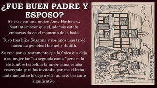 ¿FUE BUEN PADRE Y
ESPOSO?
Se caso con una mujer, Anne Hathaway,
bastante mayor que el, además estaba
embarazada en el momento de la boda.
Tuvo tres hijos Susanna y dos años mas tarde
nacen los gemelos Hamnet y Judith.
Se cree por su testamento que lo único que dejo
a su mujer fue “su segunda cama "pero en la
costumbre Isabelina la mejor cama estaba
reservada para los invitados por eso el lecho
matrimonial se lo dejo a ella, un acto bastante
significativo.
 