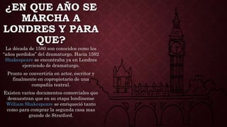 ¿EN QUE AÑO SE
MARCHA A
LONDRES Y PARA
QUE?
La década de 1580 son conocidos como los
“años perdidos” del dramaturgo. Hacia 1592
Shakespeare se encontraba ya en Londres
ejerciendo de dramaturgo.
Pronto se convertiría en actor, escritor y
finalmente en copropietario de una
compañía teatral.
Existen varios documentos comerciales que
demuestran que en su etapa londinense
William Shakespeare se enriqueció tanto
como para comprar la segunda casa mas
grande de Stratford.
 