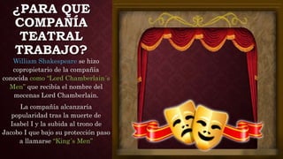 ¿PARA QUE
COMPAÑÍA
TEATRAL
TRABAJO?
William Shakespeare se hizo
copropietario de la compañía
conocida como “Lord Chamberlain´s
Men” que recibía el nombre del
mecenas Lord Chamberlain.
La compañía alcanzaría
popularidad tras la muerte de
Isabel I y la subida al trono de
Jacobo I que bajo su protección paso
a llamarse “King´s Men”
 