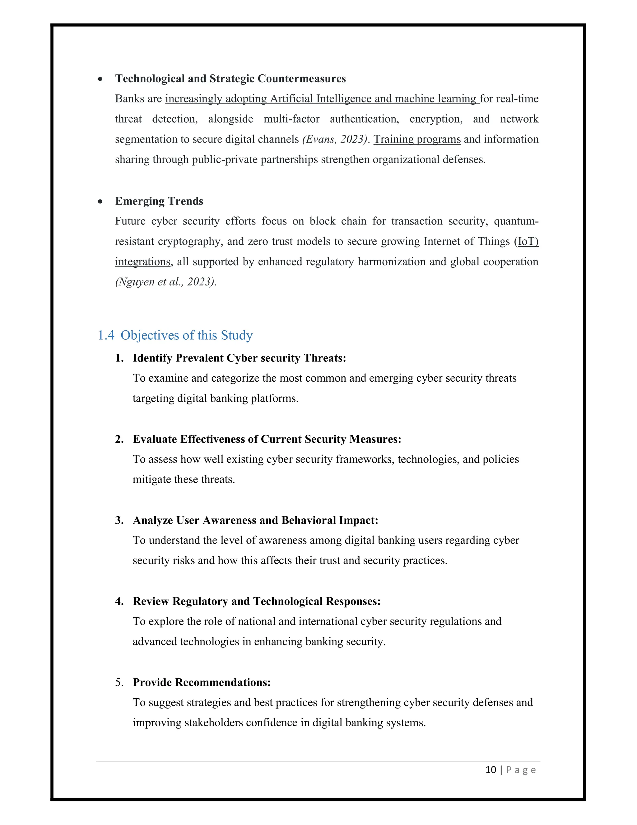 10 | P a g e
 Technological and Strategic Countermeasures
Banks are increasingly adopting Artificial Intelligence and machine learning for real-time
threat detection, alongside multi-factor authentication, encryption, and network
segmentation to secure digital channels (Evans, 2023). Training programs and information
sharing through public-private partnerships strengthen organizational defenses.
 Emerging Trends
Future cyber security efforts focus on block chain for transaction security, quantum-
resistant cryptography, and zero trust models to secure growing Internet of Things (IoT)
integrations, all supported by enhanced regulatory harmonization and global cooperation
(Nguyen et al., 2023).
1.4 Objectives of this Study
1. Identify Prevalent Cyber security Threats:
To examine and categorize the most common and emerging cyber security threats
targeting digital banking platforms.
2. Evaluate Effectiveness of Current Security Measures:
To assess how well existing cyber security frameworks, technologies, and policies
mitigate these threats.
3. Analyze User Awareness and Behavioral Impact:
To understand the level of awareness among digital banking users regarding cyber
security risks and how this affects their trust and security practices.
4. Review Regulatory and Technological Responses:
To explore the role of national and international cyber security regulations and
advanced technologies in enhancing banking security.
5. Provide Recommendations:
To suggest strategies and best practices for strengthening cyber security defenses and
improving stakeholders confidence in digital banking systems.
 