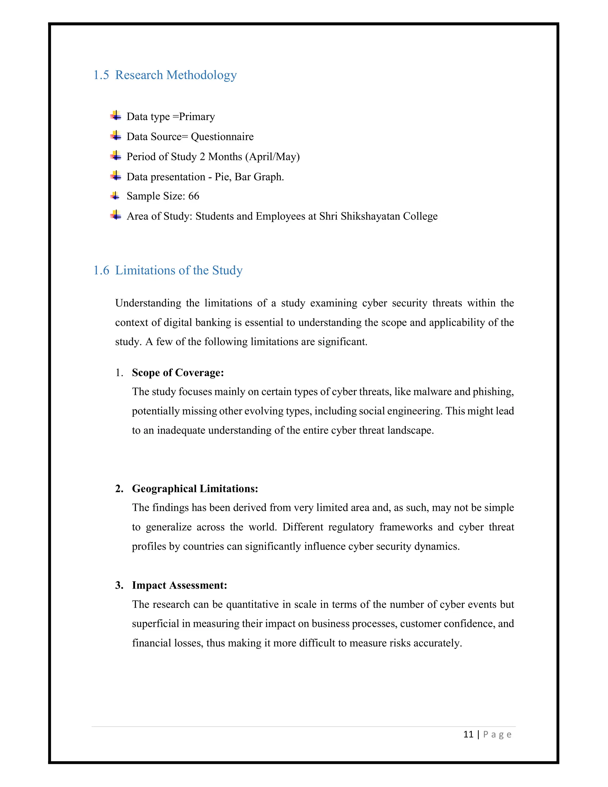 11 | P a g e
1.5 Research Methodology
Data type =Primary
Data Source= Questionnaire
Period of Study 2 Months (April/May)
Data presentation - Pie, Bar Graph.
Sample Size: 66
Area of Study: Students and Employees at Shri Shikshayatan College
1.6 Limitations of the Study
Understanding the limitations of a study examining cyber security threats within the
context of digital banking is essential to understanding the scope and applicability of the
study. A few of the following limitations are significant.
1. Scope of Coverage:
The study focuses mainly on certain types of cyber threats, like malware and phishing,
potentially missing other evolving types, including social engineering. This might lead
to an inadequate understanding of the entire cyber threat landscape.
2. Geographical Limitations:
The findings has been derived from very limited area and, as such, may not be simple
to generalize across the world. Different regulatory frameworks and cyber threat
profiles by countries can significantly influence cyber security dynamics.
3. Impact Assessment:
The research can be quantitative in scale in terms of the number of cyber events but
superficial in measuring their impact on business processes, customer confidence, and
financial losses, thus making it more difficult to measure risks accurately.
 