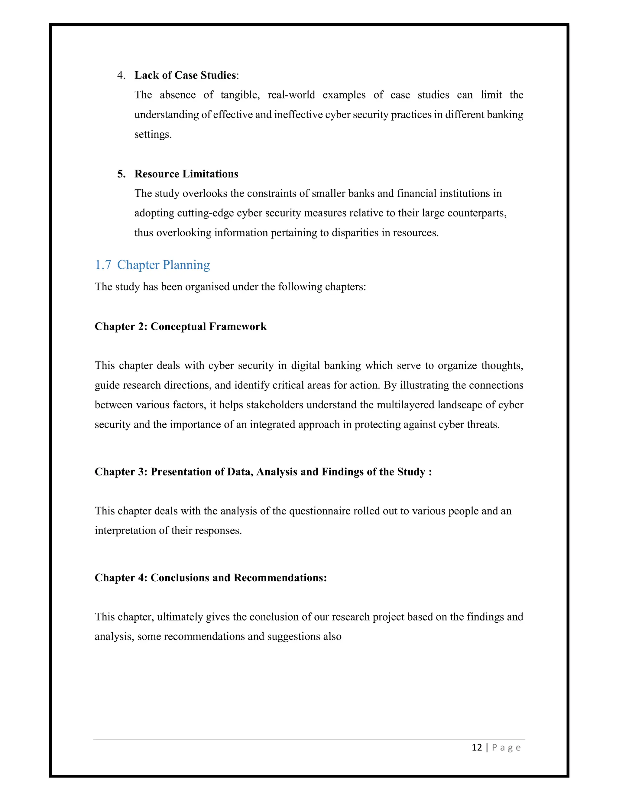 12 | P a g e
4. Lack of Case Studies:
The absence of tangible, real-world examples of case studies can limit the
understanding of effective and ineffective cyber security practices in different banking
settings.
5. Resource Limitations
The study overlooks the constraints of smaller banks and financial institutions in
adopting cutting-edge cyber security measures relative to their large counterparts,
thus overlooking information pertaining to disparities in resources.
1.7 Chapter Planning
The study has been organised under the following chapters:
Chapter 2: Conceptual Framework
This chapter deals with cyber security in digital banking which serve to organize thoughts,
guide research directions, and identify critical areas for action. By illustrating the connections
between various factors, it helps stakeholders understand the multilayered landscape of cyber
security and the importance of an integrated approach in protecting against cyber threats.
Chapter 3: Presentation of Data, Analysis and Findings of the Study :
This chapter deals with the analysis of the questionnaire rolled out to various people and an
interpretation of their responses.
Chapter 4: Conclusions and Recommendations:
This chapter, ultimately gives the conclusion of our research project based on the findings and
analysis, some recommendations and suggestions also
 