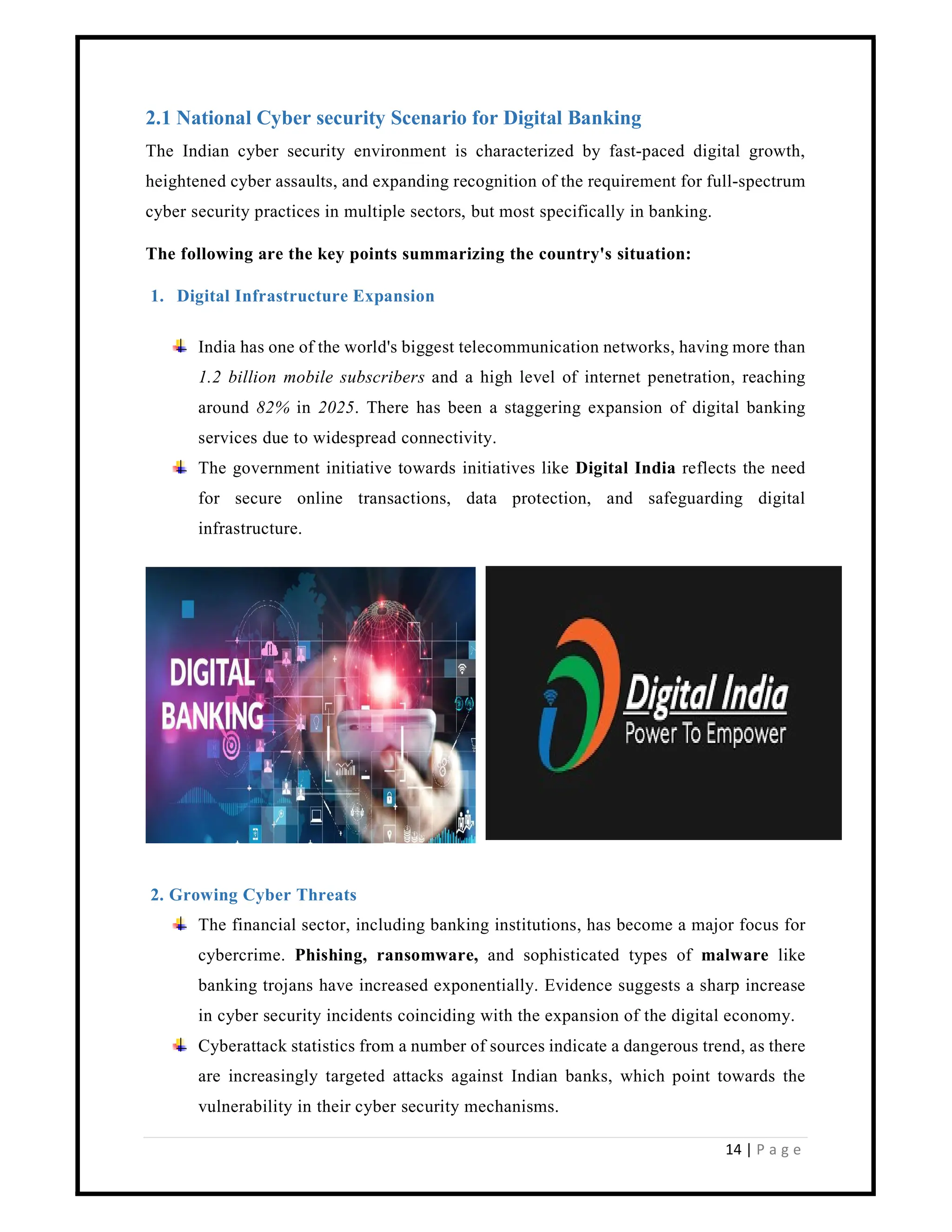 14 | P a g e
2.1 National Cyber security Scenario for Digital Banking
The Indian cyber security environment is characterized by fast-paced digital growth,
heightened cyber assaults, and expanding recognition of the requirement for full-spectrum
cyber security practices in multiple sectors, but most specifically in banking.
The following are the key points summarizing the country's situation:
1. Digital Infrastructure Expansion
India has one of the world's biggest telecommunication networks, having more than
1.2 billion mobile subscribers and a high level of internet penetration, reaching
around 82% in 2025. There has been a staggering expansion of digital banking
services due to widespread connectivity.
The government initiative towards initiatives like Digital India reflects the need
for secure online transactions, data protection, and safeguarding digital
infrastructure.
2. Growing Cyber Threats
The financial sector, including banking institutions, has become a major focus for
cybercrime. Phishing, ransomware, and sophisticated types of malware like
banking trojans have increased exponentially. Evidence suggests a sharp increase
in cyber security incidents coinciding with the expansion of the digital economy.
Cyberattack statistics from a number of sources indicate a dangerous trend, as there
are increasingly targeted attacks against Indian banks, which point towards the
vulnerability in their cyber security mechanisms.
 